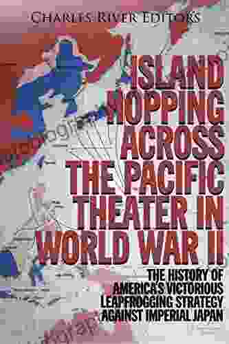 Island Hopping Across The Pacific Theater In World War II: The History Of America S Victorious Leapfrogging Strategy Against Imperial Japan