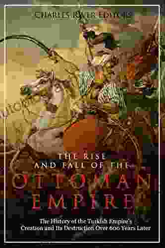 The Rise And Fall Of The Ottoman Empire: The History Of The Turkish Empire S Creation And Its Destruction Over 600 Years Later