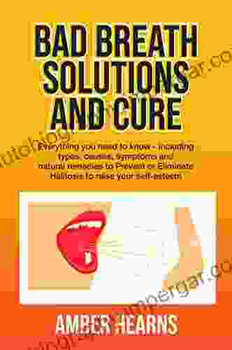 BAD BREATH SOLUTIONS AND CURE: Everything You Need To Know Including Types Causes Symptoms And Natural Remedies To Prevent Or Eliminate Halitosis To Raise Your Self Esteem